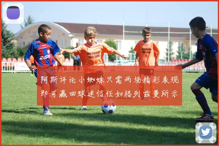 阿斯评论小蜘蛛只需两场精彩表现即可赢回球迷信任如格列兹曼所示